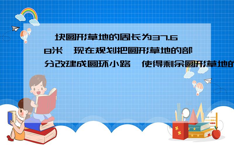 一块圆形草地的周长为37.68米,现在规划把圆形草地的部分改建成圆环小路,使得剩余圆形草地的周长为31.4,则一块圆形草地的周长为37.68米,现在规划把圆形草地的部分改建成圆环小路,使得剩余