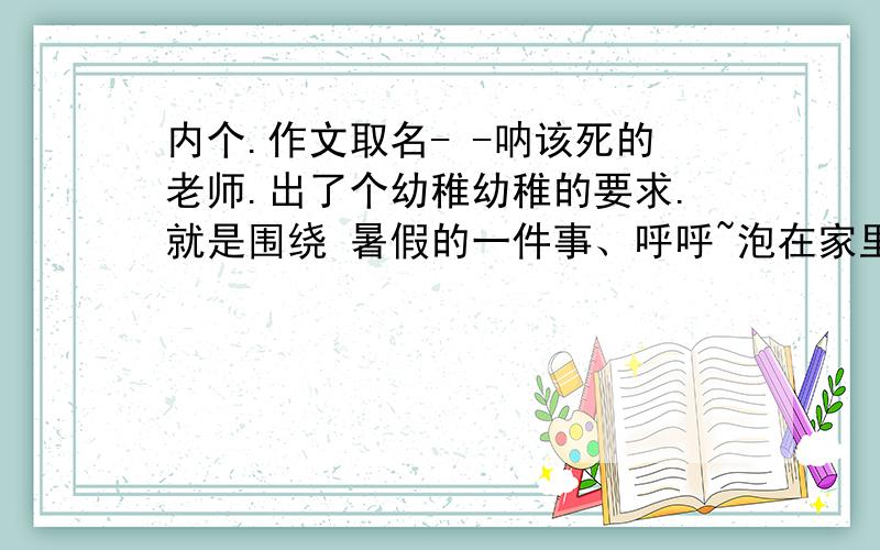 内个.作文取名- -呐该死的老师.出了个幼稚幼稚的要求.就是围绕 暑假的一件事、呼呼~泡在家里- -