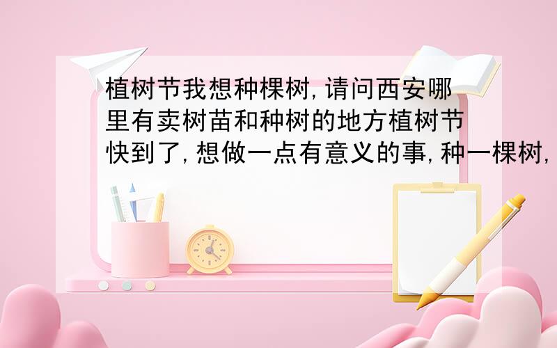 植树节我想种棵树,请问西安哪里有卖树苗和种树的地方植树节快到了,想做一点有意义的事,种一棵树,还要给它起一个很好听的名字.不但可以美化环境,也寄托了我的感情,一个人要是感觉无聊