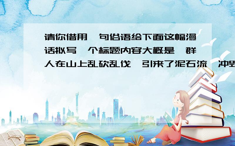 请你借用一句俗语给下面这幅漫话拟写一个标题内容大概是一群人在山上乱砍乱伐,引来了泥石流,冲毁了村庄.