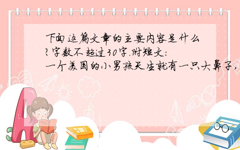 下面这篇文章的主要内容是什么?字数不超过30字.附短文：一个美国的小男孩天生就有一只大鼻子,因为这只大鼻子,他在学校几乎成了每个同学嘲笑的对象.他因此而成天闷闷不乐,不爱和同学