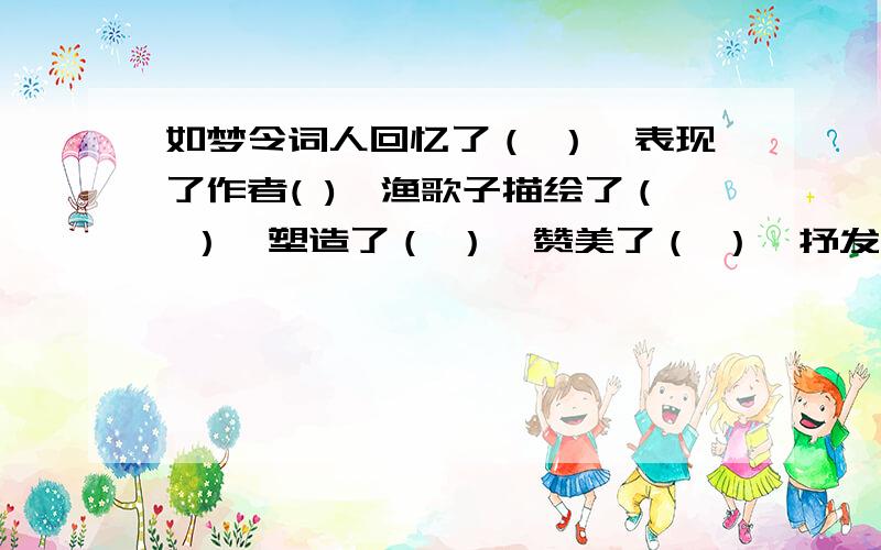 如梦令词人回忆了（ ）,表现了作者( ),渔歌子描绘了（ ）,塑造了（ ）,赞美了（ ）,抒发了作者（ ）.