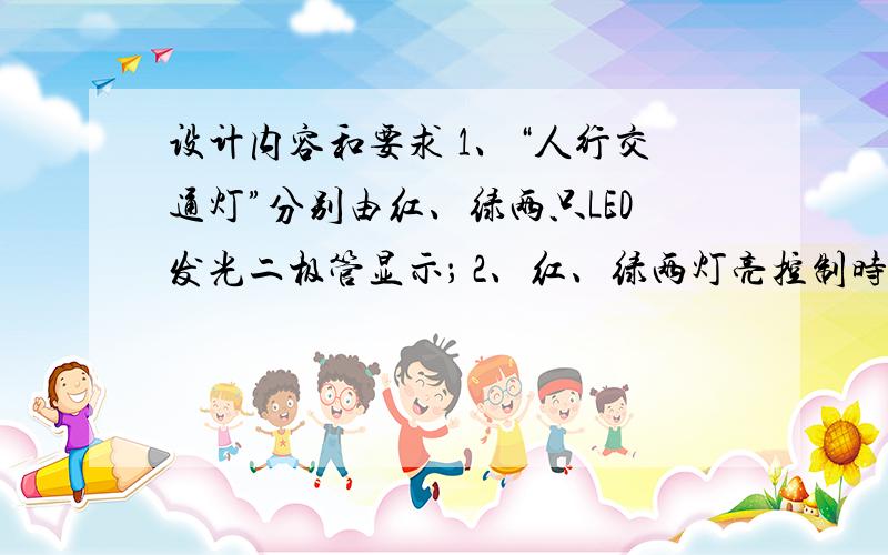 设计内容和要求 1、“人行交通灯”分别由红、绿两只LED发光二极管显示； 2、红、绿两灯亮控制时间比为30:设计内容和要求1、“人行交通灯”分别由红、绿两只LED发光二极管显示；2、红、