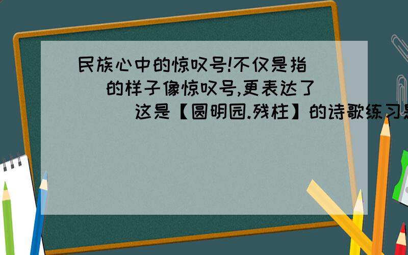 民族心中的惊叹号!不仅是指（ ）的样子像惊叹号,更表达了（ ） 这是【圆明园.残柱】的诗歌练习题,我不要抄袭的