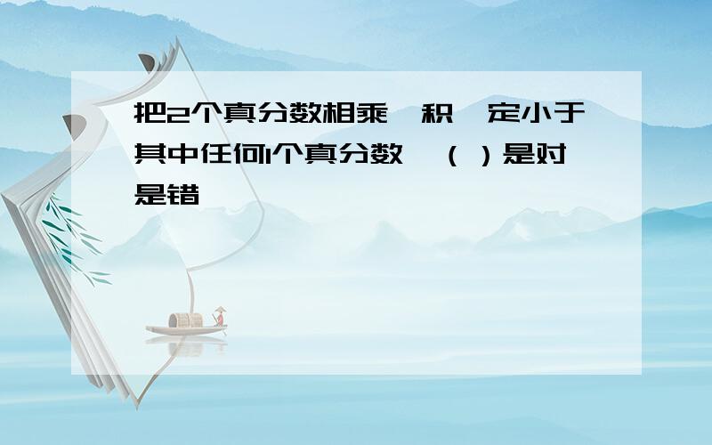 把2个真分数相乘,积一定小于其中任何1个真分数　（）是对是错