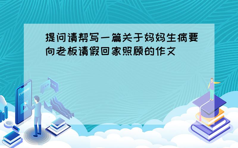 提问请帮写一篇关于妈妈生病要向老板请假回家照顾的作文