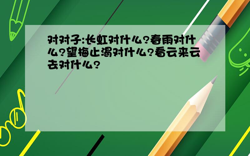 对对子:长虹对什么?春雨对什么?望梅止渴对什么?看云来云去对什么?