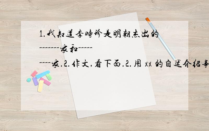 1.我知道李时珍是明朝杰出的-------家和---------家.2.作文,看下面.2.用 xx 的自述介绍事物,可以使事物更加生动.请你也用这种方式,生动具体地介绍你熟悉的一种事物.（字数不少于250字）3.--------