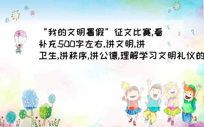 “我的文明暑假”征文比赛,看补充500字左右.讲文明,讲卫生,讲秩序,讲公德,理解学习文明礼仪的意义