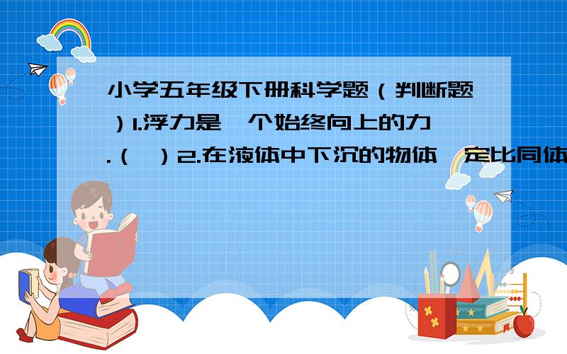 小学五年级下册科学题（判断题）1.浮力是一个始终向上的力.（ ）2.在液体中下沉的物体一定比同体积的水重.（ ）3.马铃薯在浓酒精中会上浮.（ ）4.多穿几件衣服可以增加热量.（ ）5.所有