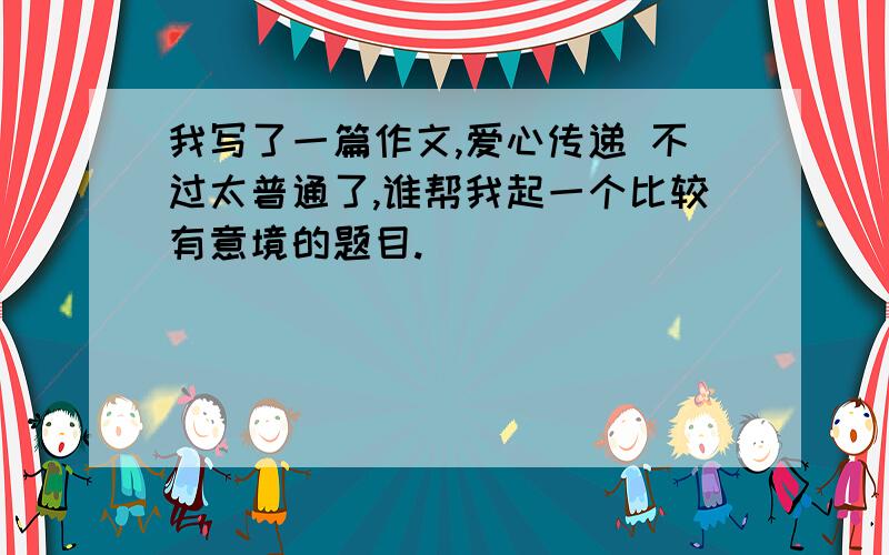 我写了一篇作文,爱心传递 不过太普通了,谁帮我起一个比较有意境的题目.