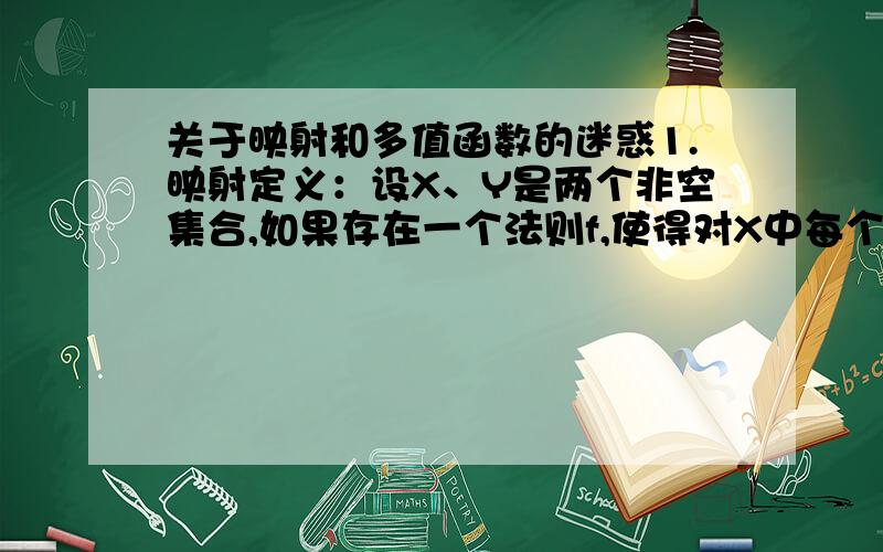 关于映射和多值函数的迷惑1.映射定义：设X、Y是两个非空集合,如果存在一个法则f,使得对X中每个元素x,按法则f,在Y中有唯一确定的元素y与之对应,则称f为从X到Y的映射.2.函数定义 设数集D是