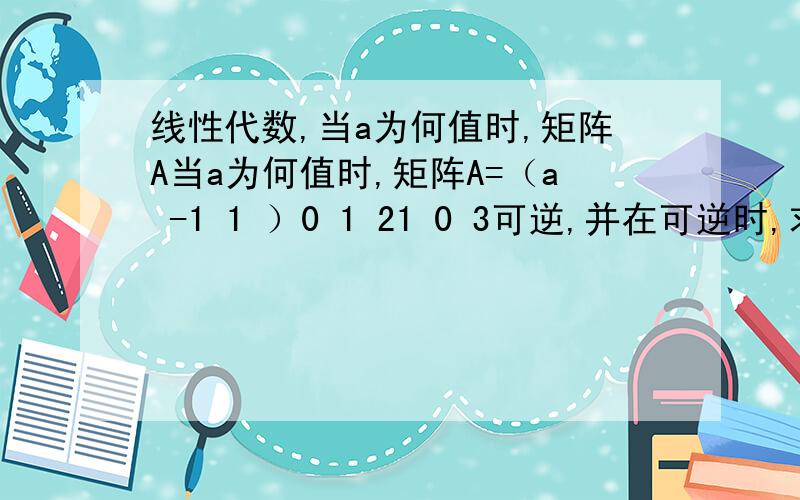 线性代数,当a为何值时,矩阵A当a为何值时,矩阵A=（a -1 1 ）0 1 21 0 3可逆,并在可逆时,求A^-1 .