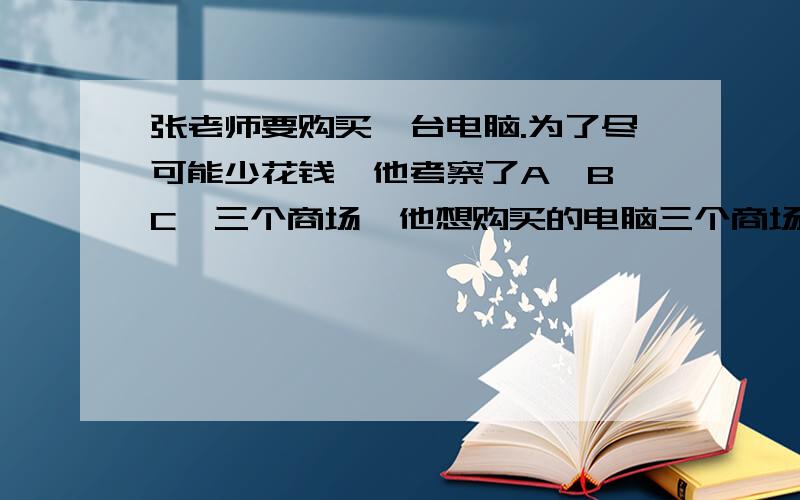 张老师要购买一台电脑.为了尽可能少花钱,他考察了A,B,C,三个商场,他想购买的电脑三个商场都有,标价都是9980元,不过优惠方法各不同:A商场：全场九折.B商场：单件商品满1000元返还现金100元.C