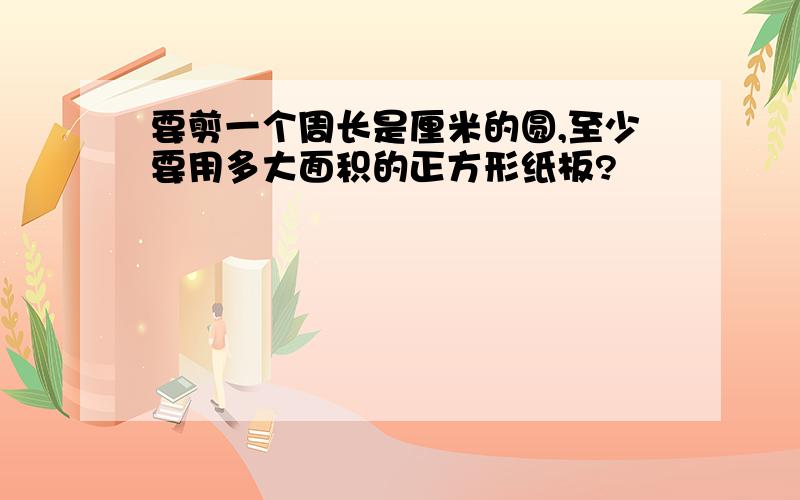 要剪一个周长是厘米的圆,至少要用多大面积的正方形纸板?