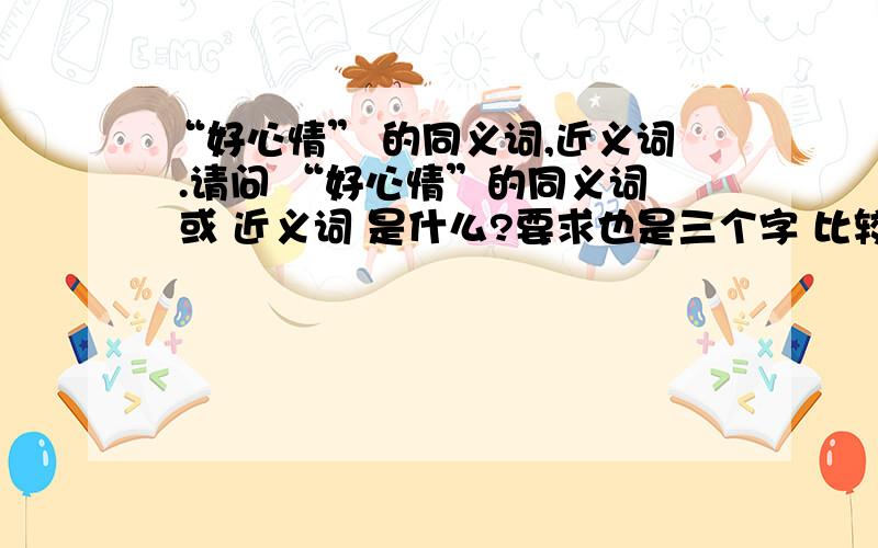 “好心情” 的同义词,近义词 .请问 “好心情”的同义词 或 近义词 是什么?要求也是三个字 比较顺口的.不要再有“好”字 时尚一点，现代一点的词语！