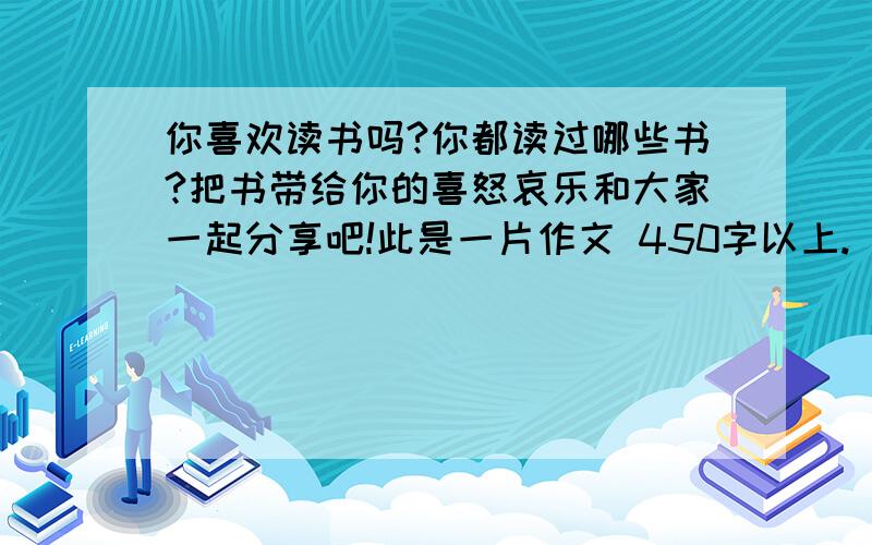 你喜欢读书吗?你都读过哪些书?把书带给你的喜怒哀乐和大家一起分享吧!此是一片作文 450字以上.