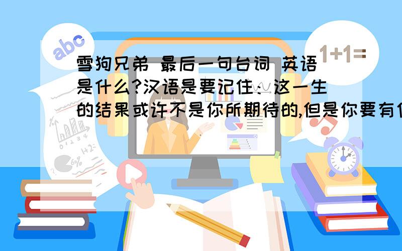 雪狗兄弟 最后一句台词 英语是什么?汉语是要记住：这一生的结果或许不是你所期待的,但是你要有信心,生命中会有安排的.不要翻译 要原文的英语