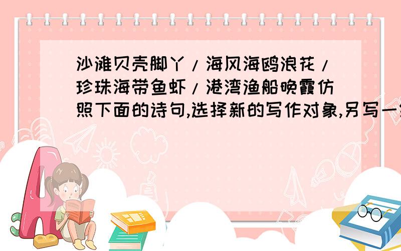 沙滩贝壳脚丫/海风海鸥浪花/珍珠海带鱼虾/港湾渔船晚霞仿照下面的诗句,选择新的写作对象,另写一组句子