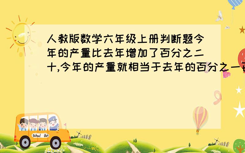 人教版数学六年级上册判断题今年的产量比去年增加了百分之二十,今年的产量就相当于去年的百分之一百二十.（ ）