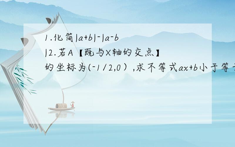 1.化简|a+b|-|a-b|2.若A【既与X轴的交点】的坐标为(-1/2,0）,求不等式ax+b小于等于0的解集3若B【既与Y轴的交点】的坐标为(0,-1/3）求不等式ax+b大于-1/3的解集