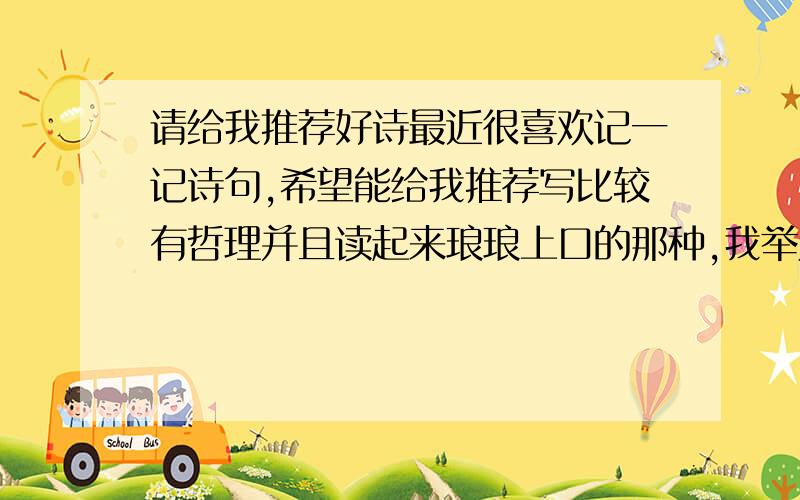 请给我推荐好诗最近很喜欢记一记诗句,希望能给我推荐写比较有哲理并且读起来琅琅上口的那种,我举几个例.像古艳歌里面那句：茕茕白兔,东奔西顾,衣不如新,人不如故.再比如辛弃疾《丑奴