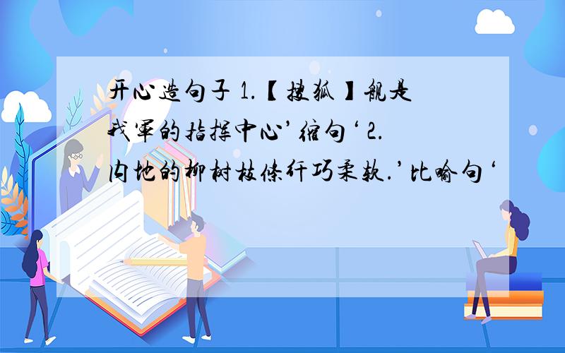 开心造句子 1.【搜狐】舰是我军的指挥中心’缩句‘ 2.内地的柳树枝条纤巧柔软.’比喻句‘