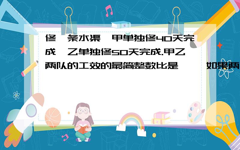 修一条水渠,甲单独修40天完成,乙单独修50天完成.甲乙两队的工效的最简整数比是【 】如果两队合作完成,共需【 】天