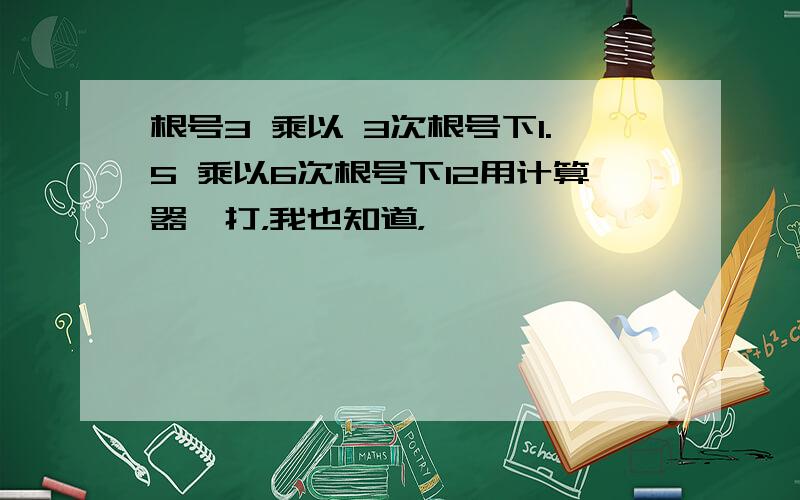 根号3 乘以 3次根号下1.5 乘以6次根号下12用计算器一打，我也知道，