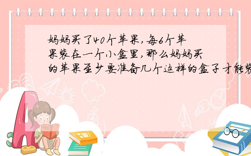 妈妈买了40个苹果,每6个苹果装在一个小盒里,那么妈妈买的苹果至少要准备几个这样的盒子才能装完?