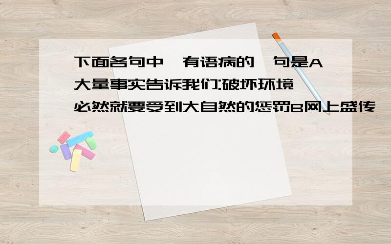 下面各句中,有语病的一句是A大量事实告诉我们:破坏环境,必然就要受到大自然的惩罚B网上盛传,他参加完这场晚会,就将宣布正式退出主持生涯,据说,他还会在其他领域继续服务与社会C精彩纷