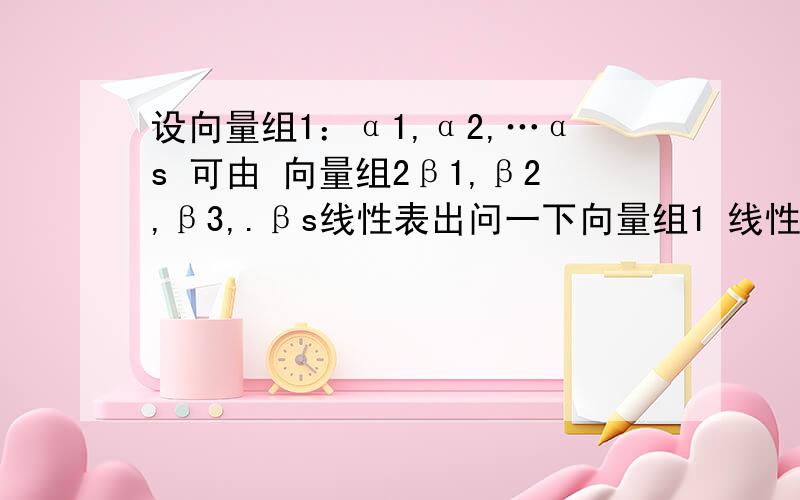 设向量组1：α1,α2,…αs 可由 向量组2β1,β2,β3,.βs线性表出问一下向量组1 线性无关,向量组1 线性相关时r和s的关系 以及向量组2线性无关,向量组2 线性相关时r和s的关系