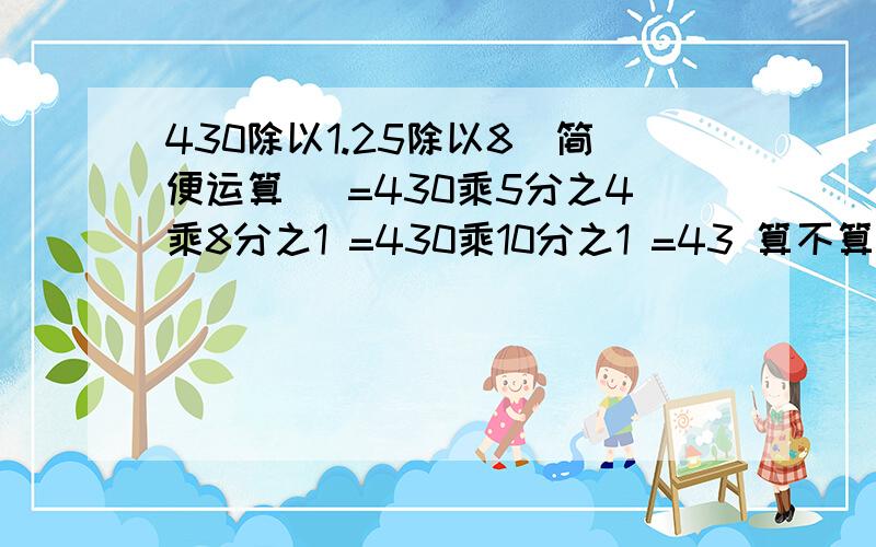 430除以1.25除以8（简便运算） =430乘5分之4乘8分之1 =430乘10分之1 =43 算不算简便运算?