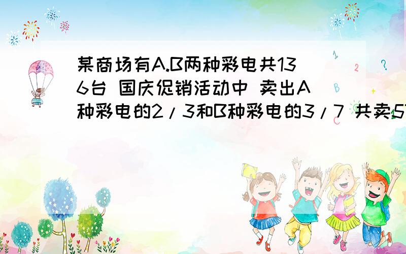 某商场有A.B两种彩电共136台 国庆促销活动中 卖出A种彩电的2/3和B种彩电的3/7 共卖57台 卖出彩电A种（ ）