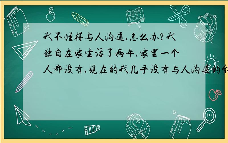 我不懂得与人沟通,怎么办?我独自在家生活了两年,家里一个人都没有,现在的我几乎没有与人沟通的能力了,我已经失去了过去那种自然与人交流的感觉,我现在应该怎么办?.~~~~!~