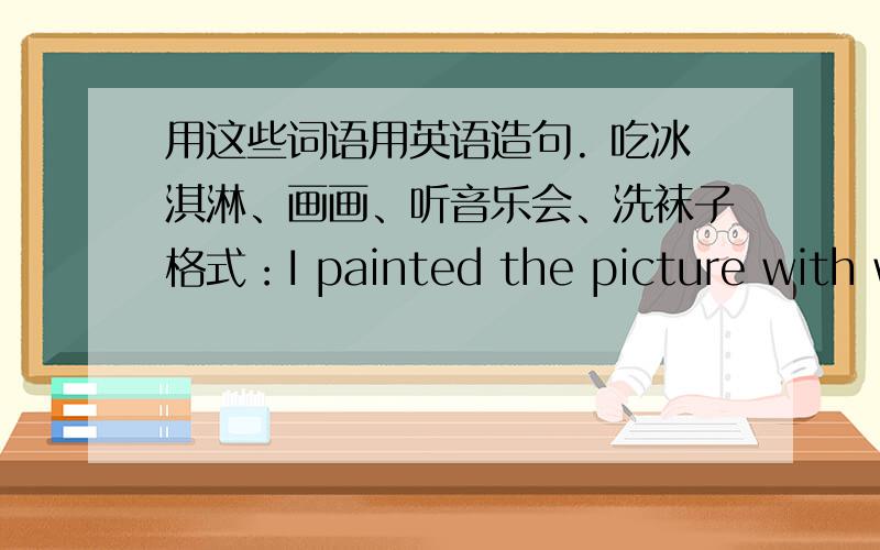 用这些词语用英语造句. 吃冰淇淋、画画、听音乐会、洗袜子格式：I painted the picture with with a big brush.