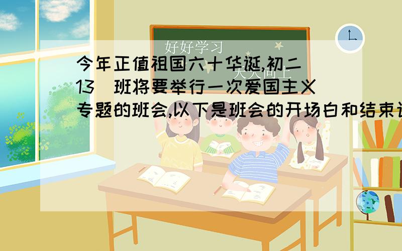 今年正值祖国六十华诞,初二（13）班将要举行一次爱国主义专题的班会,以下是班会的开场白和结束语,请你开场白：祖国是什么?是庄严肃穆的天安门,是雄伟险峻的长城.爱国,就是对祖国的忠