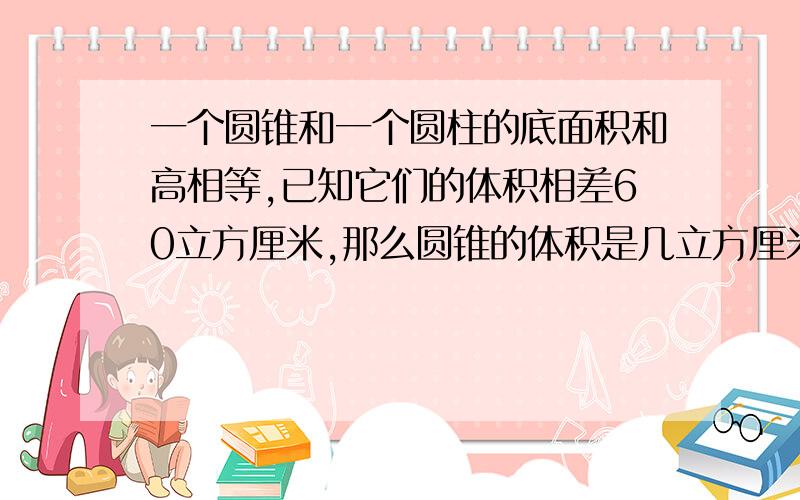 一个圆锥和一个圆柱的底面积和高相等,已知它们的体积相差60立方厘米,那么圆锥的体积是几立方厘米