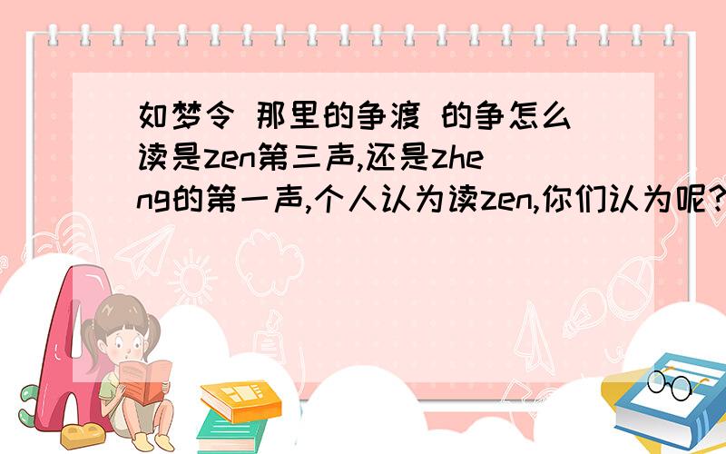 如梦令 那里的争渡 的争怎么读是zen第三声,还是zheng的第一声,个人认为读zen,你们认为呢?请详细一点,无论你们觉得怎么读都好,给些详细的资料,刚刚回答的那个说：“这要什么解释啊,”的回