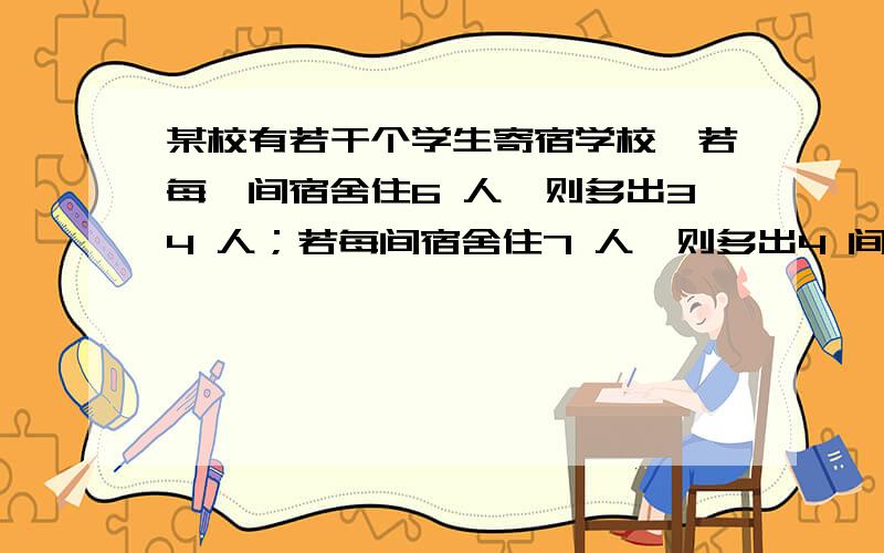 某校有若干个学生寄宿学校,若每一间宿舍住6 人,则多出34 人；若每间宿舍住7 人,则多出4 间宿舍.问寄宿学生和宿舍各有多少?快,