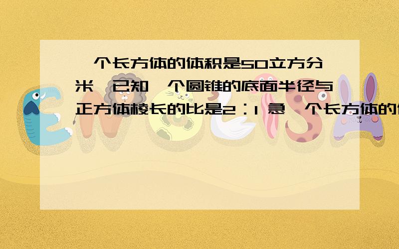 一个长方体的体积是50立方分米,已知一个圆锥的底面半径与正方体棱长的比是2：1 急一个长方体的体积是50立方分米,已知一个圆锥的底面半径与正方体棱长的比是2：1高是棱长的3倍,则圆锥的