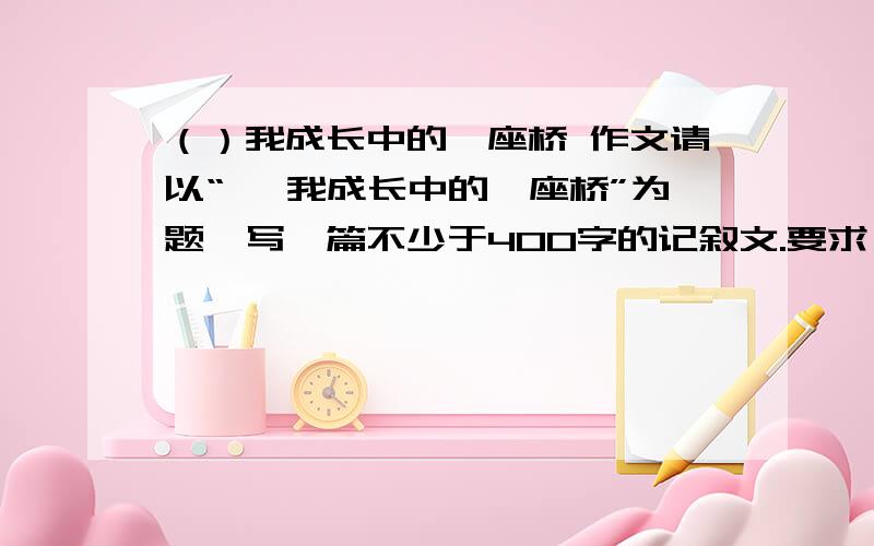 （）我成长中的一座桥 作文请以“ ,我成长中的一座桥”为题,写一篇不少于400字的记叙文.要求；1、先将题目补充完整,如；“赞美、挫折、鼓励、友谊、信任、坚持.”等 2、语句通顺,叙述