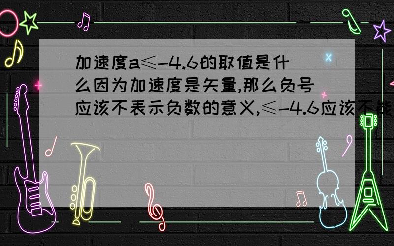 加速度a≤-4.6的取值是什么因为加速度是矢量,那么负号应该不表示负数的意义,≤-4.6应该不能按照小于一个负数去理解...所以我在想到底是-4.7之类的还是-4.5之类的呢确定的说,绝对确定的说,