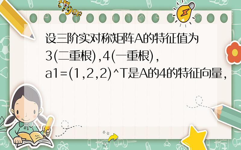 设三阶实对称矩阵A的特征值为3(二重根),4(一重根),a1=(1,2,2)^T是A的4的特征向量,