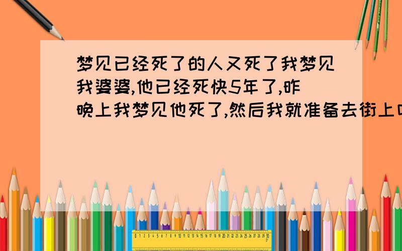 梦见已经死了的人又死了我梦见我婆婆,他已经死快5年了,昨晚上我梦见他死了,然后我就准备去街上叫人走在巷子口,碰见我们院子里的人,他给我说我们院子里的另外一个老婆婆也死了,那个老