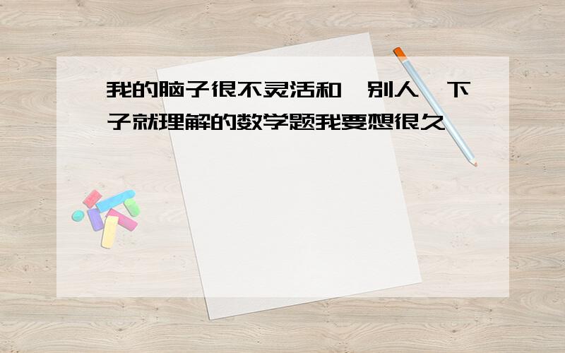 我的脑子很不灵活和,别人一下子就理解的数学题我要想很久