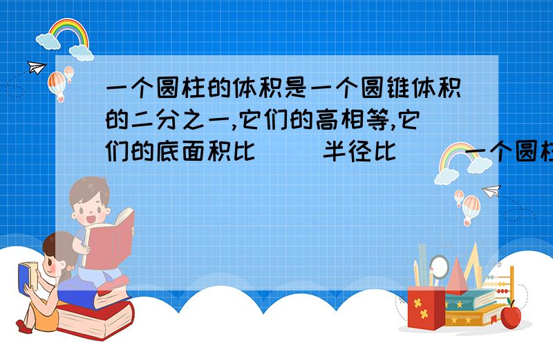 一个圆柱的体积是一个圆锥体积的二分之一,它们的高相等,它们的底面积比（ ）半径比（ ）一个圆柱的体积是一个圆锥体积的二分之一,它们的高相等,它们的底面积比（ ）半径比（ ）