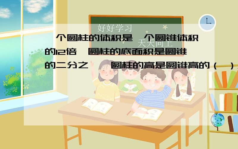 一个圆柱的体积是一个圆锥体积的12倍,圆柱的底面积是圆锥的二分之一,圆柱的高是圆锥高的（ ）A：6倍 B：8倍 C：3倍