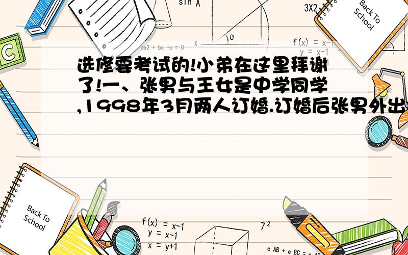 选修要考试的!小弟在这里拜谢了!一、张男与王女是中学同学,1998年3月两人订婚.订婚后张男外出打工,期间常与王女书信来往,感情一直很好,1999年6月,王女的父亲因为欠同村李男赌债,同意将女