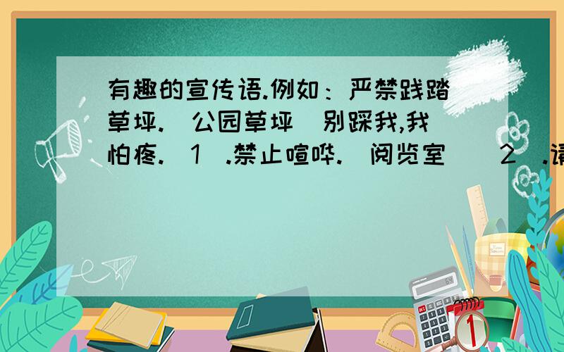 有趣的宣传语.例如：严禁践踏草坪.（公园草坪）别踩我,我怕疼.（1）.禁止喧哗.（阅览室）（2）.请勿仇怨.（电影院）